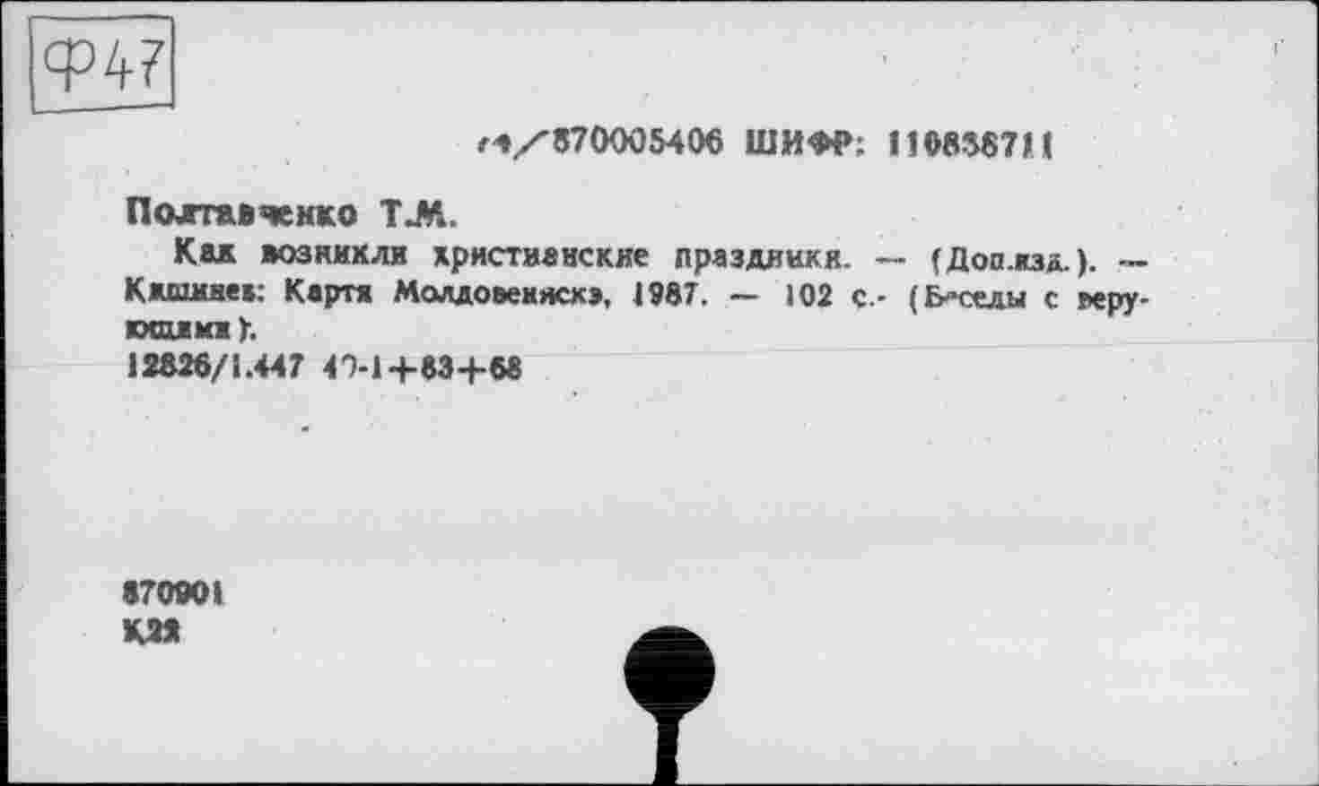 ﻿Ф47
Г4/870005406 ШИФР; 1108387И
Полтавченко ТЛ.
Кек возникли христианские праздники. -Кжшиие»: Картя Молдовеняскэ, 4987. — 102 с,-юсмиж)-.
12826/1.447 4'5-1+83+6«
(Доп.кзд.). — (Беседы с керу-
870901 К22